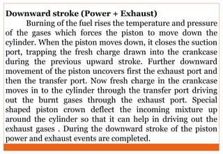 Downward stroke (Power + Exhaust)
Burning of the fuel rises the temperature and pressure
of the gases which forces the piston to move down the
cylinder. When the piston moves down, it closes the suction
port, trapping the fresh charge drawn into the crankcase
during the previous upward stroke. Further downward
movement of the piston uncovers first the exhaust port and
then the transfer port. Now fresh charge in the crankcase
moves in to the cylinder through the transfer port driving
out the burnt gases through the exhaust port. Special
shaped piston crown deflect the incoming mixture up
around the cylinder so that it can help in driving out the
exhaust gases . During the downward stroke of the piston
power and exhaust events are completed.
 