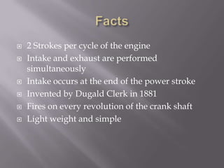 Facts2 Strokes per cycle of the engineIntake and exhaust are performed simultaneouslyIntake occurs at the end of the power stroke Invented by Dugald Clerk in 1881Fires on every revolution of the crank shaftLight weight and simple