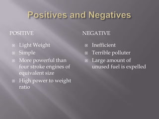 Positives and NegativesPositiveNegativeLight WeightSimpleMore powerful than four stroke engines of equivalent sizeHigh power to weight ratioInefficientTerrible polluterLarge amount of unused fuel is expelled 