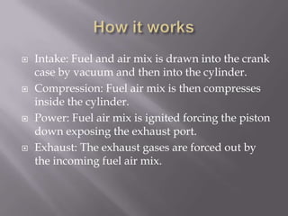 How it worksIntake: Fuel and air mix is drawn into the crank case by vacuum and then into the cylinder. Compression: Fuel air mix is then compresses inside the cylinder.Power: Fuel air mix is ignited forcing the piston down exposing the exhaust port.Exhaust: The exhaust gases are forced out by the incoming fuel air mix.