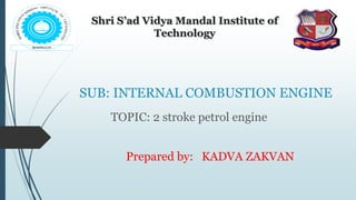 SUB: INTERNAL COMBUSTION ENGINE
TOPIC: 2 stroke petrol engine
Shri S’ad Vidya Mandal Institute of
Technology
Prepared by: KADVA ZAKVAN
 