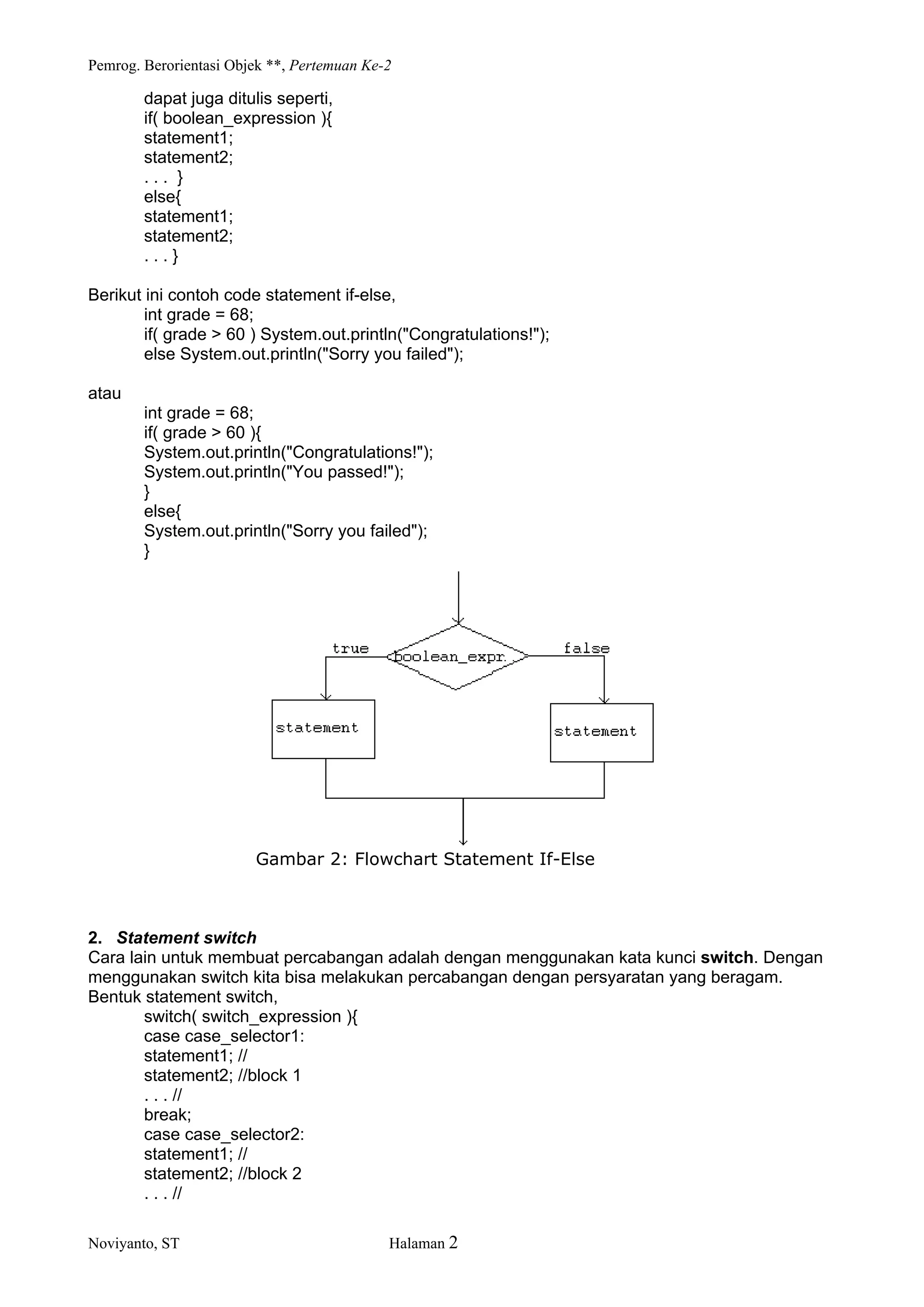 Pemrog. Berorientasi Objek **, Pertemuan Ke-2
Noviyanto, ST Halaman 2
dapat juga ditulis seperti,
if( boolean_expression ){
statement1;
statement2;
. . . }
else{
statement1;
statement2;
. . . }
Berikut ini contoh code statement if-else,
int grade = 68;
if( grade > 60 ) System.out.println("Congratulations!");
else System.out.println("Sorry you failed");
atau
int grade = 68;
if( grade > 60 ){
System.out.println("Congratulations!");
System.out.println("You passed!");
}
else{
System.out.println("Sorry you failed");
}
Gambar 2: Flowchart Statement If-Else
2. Statement switch
Cara lain untuk membuat percabangan adalah dengan menggunakan kata kunci switch. Dengan
menggunakan switch kita bisa melakukan percabangan dengan persyaratan yang beragam.
Bentuk statement switch,
switch( switch_expression ){
case case_selector1:
statement1; //
statement2; //block 1
. . . //
break;
case case_selector2:
statement1; //
statement2; //block 2
. . . //
 