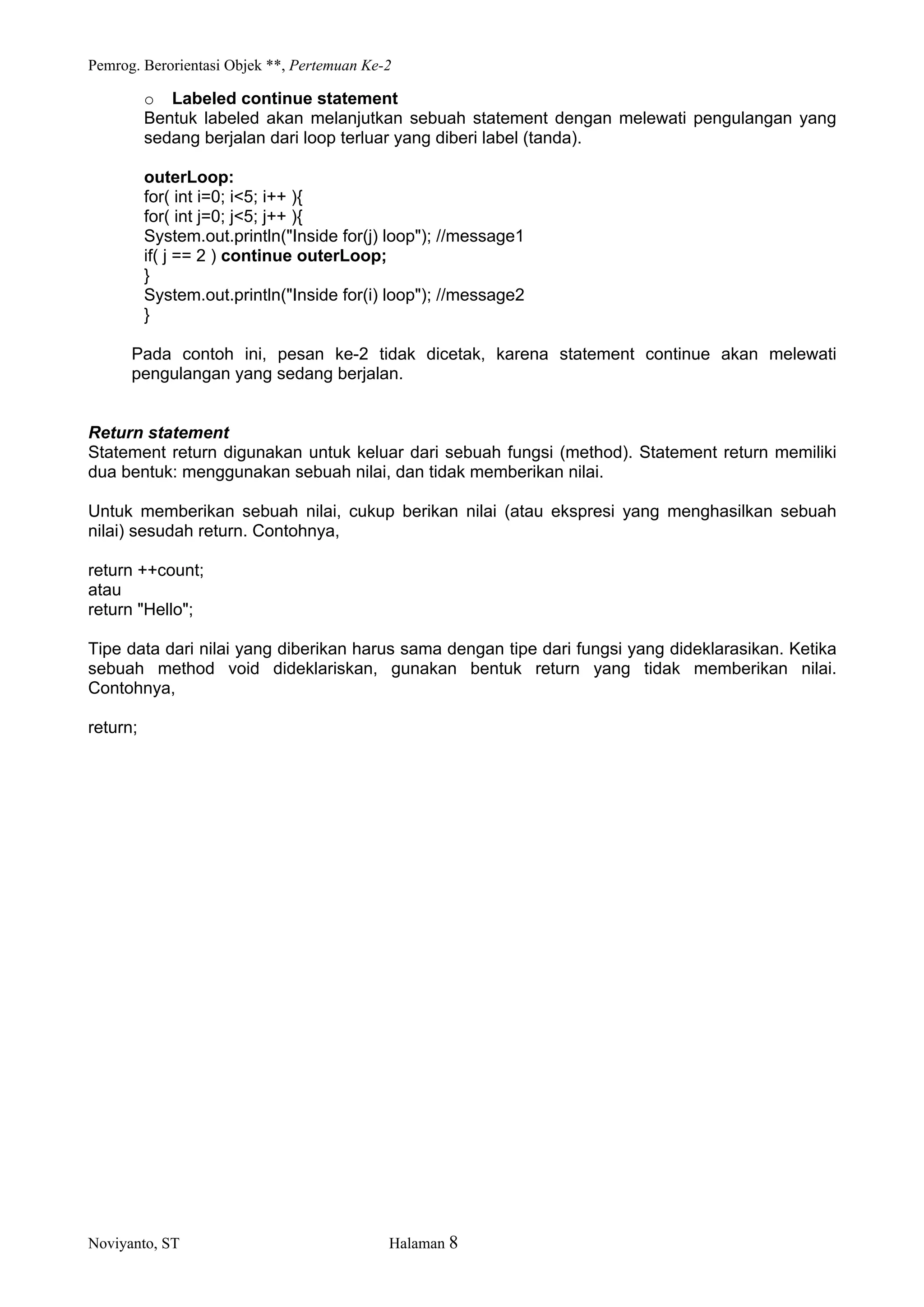 Pemrog. Berorientasi Objek **, Pertemuan Ke-2
Noviyanto, ST Halaman 8
o Labeled continue statement
Bentuk labeled akan melanjutkan sebuah statement dengan melewati pengulangan yang
sedang berjalan dari loop terluar yang diberi label (tanda).
outerLoop:
for( int i=0; i<5; i++ ){
for( int j=0; j<5; j++ ){
System.out.println("Inside for(j) loop"); //message1
if( j == 2 ) continue outerLoop;
}
System.out.println("Inside for(i) loop"); //message2
}
Pada contoh ini, pesan ke-2 tidak dicetak, karena statement continue akan melewati
pengulangan yang sedang berjalan.
Return statement
Statement return digunakan untuk keluar dari sebuah fungsi (method). Statement return memiliki
dua bentuk: menggunakan sebuah nilai, dan tidak memberikan nilai.
Untuk memberikan sebuah nilai, cukup berikan nilai (atau ekspresi yang menghasilkan sebuah
nilai) sesudah return. Contohnya,
return ++count;
atau
return "Hello";
Tipe data dari nilai yang diberikan harus sama dengan tipe dari fungsi yang dideklarasikan. Ketika
sebuah method void dideklariskan, gunakan bentuk return yang tidak memberikan nilai.
Contohnya,
return;
 