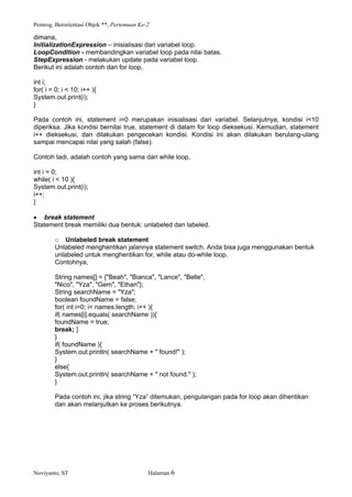 Pemrog. Berorientasi Objek **, Pertemuan Ke-2
Noviyanto, ST Halaman 6
dimana,
InitializationExpression inisialisasi dari variabel loop.
LoopCondition - membandingkan variabel loop pada nilai batas.
StepExpression - melakukan update pada variabel loop.
Berikut ini adalah contoh dari for loop,
int i;
for( i = 0; i < 10; i++ ){
System.out.print(i);
}
Pada contoh ini, statement i=0 merupakan inisialisasi dari variabel. Selanjutnya, kondisi i<10
diperiksa. Jika kondisi bernilai true, statement di dalam for loop dieksekusi. Kemudian, statement
i++ dieksekusi, dan dilakukan pengecekan kondisi. Kondisi ini akan dilakukan berulang-ulang
sampai mencapai nilai yang salah (false).
Contoh tadi, adalah contoh yang sama dari while loop,
int i = 0;
while( i < 10 ){
System.out.print(i);
i++;
}
break statement
Statement break memiliki dua bentuk: unlabeled dan labeled.
o Unlabeled break statement
Unlabeled menghentikan jalannya statement switch. Anda bisa juga menggunakan bentuk
unlabeled untuk menghentikan for, while atau do-while loop.
Contohnya,
String names[] = {"Beah", "Bianca", "Lance", "Belle",
"Nico", "Yza", "Gem", "Ethan"};
String searchName = "Yza";
boolean foundName = false;
for( int i=0; i< names.length; i++ ){
if( names[i].equals( searchName )){
foundName = true;
break; }
}
if( foundName ){
System.out.println( searchName + " found!" );
}
else{
System.out.println( searchName + " not found." );
}
Pada contoh ini, jika string Yza ditemukan, pengulangan pada for loop akan dihentikan
dan akan melanjutkan ke proses berikutnya.
 