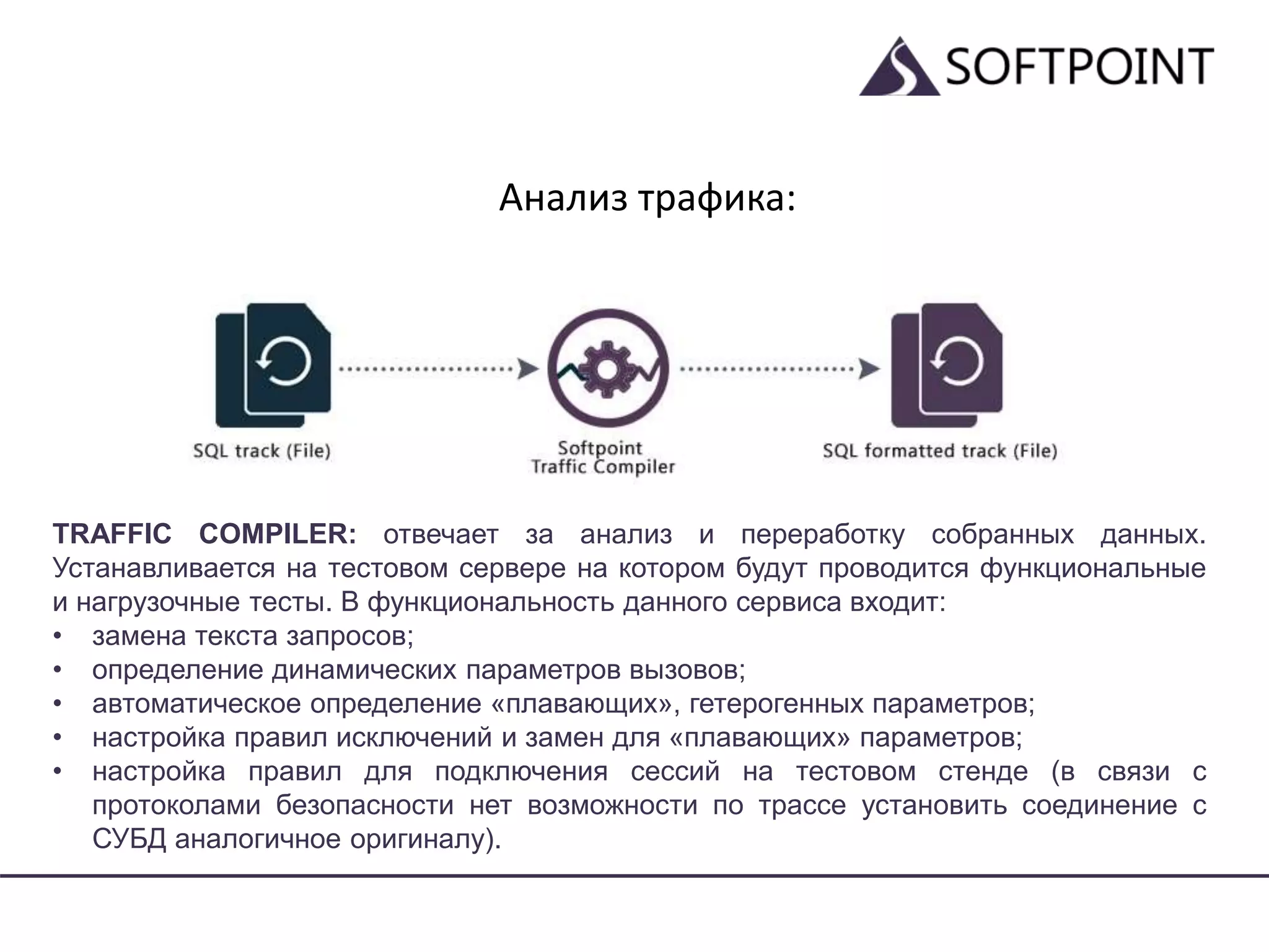 Анализ трафика:
TRAFFIC COMPILER: отвечает за анализ и переработку собранных данных.
Устанавливается на тестовом сервере на котором будут проводится функциональные
и нагрузочные тесты. В функциональность данного сервиса входит:
• замена текста запросов;
• определение динамических параметров вызовов;
• автоматическое определение «плавающих», гетерогенных параметров;
• настройка правил исключений и замен для «плавающих» параметров;
• настройка правил для подключения сессий на тестовом стенде (в связи с
протоколами безопасности нет возможности по трассе установить соединение с
СУБД аналогичное оригиналу).
 
