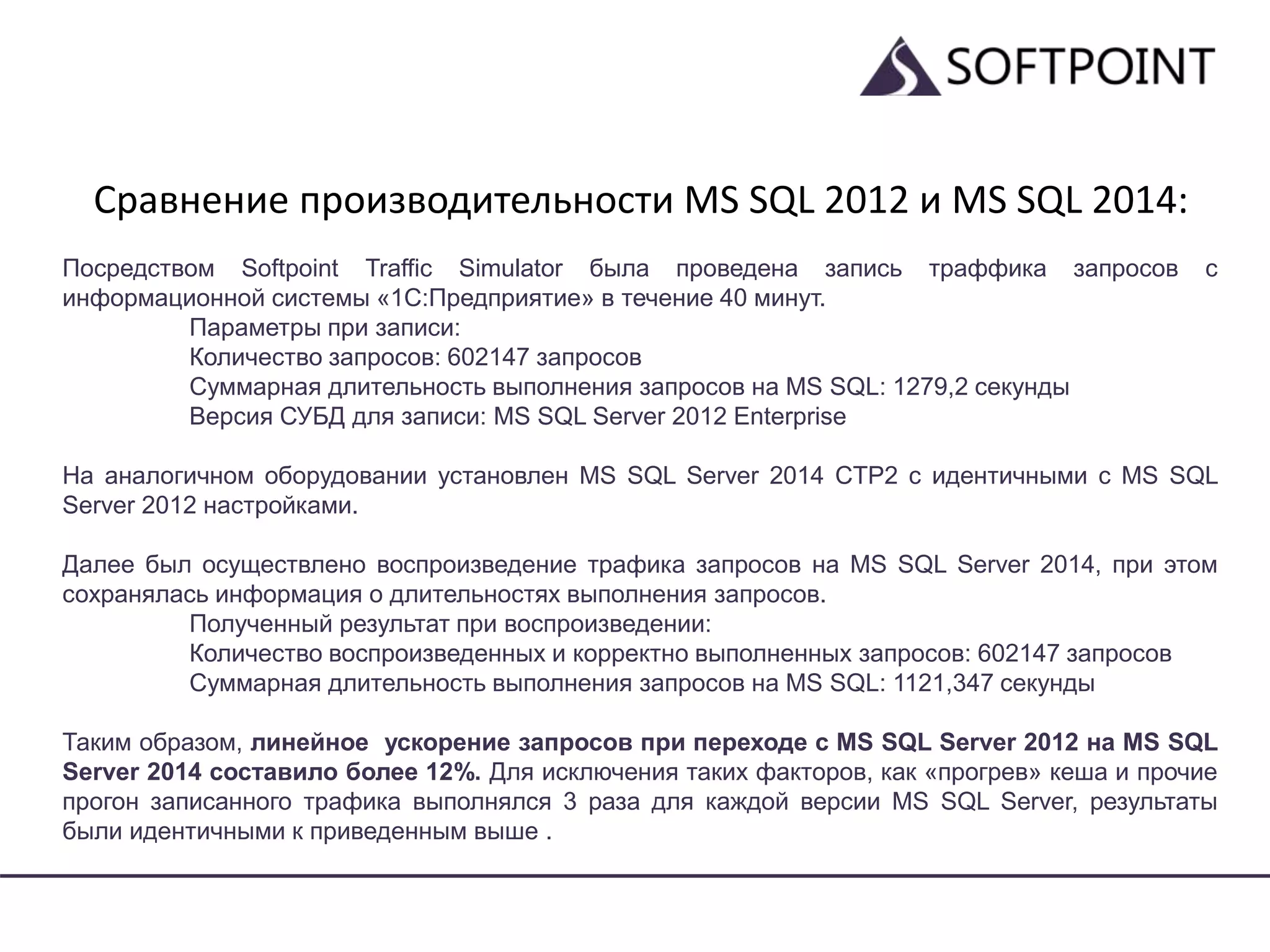 Сравнение производительности MS SQL 2012 и MS SQL 2014:
Посредством Softpoint Traffic Simulator была проведена запись траффика запросов с
информационной системы «1С:Предприятие» в течение 40 минут.
Параметры при записи:
Количество запросов: 602147 запросов
Суммарная длительность выполнения запросов на MS SQL: 1279,2 секунды
Версия СУБД для записи: MS SQL Server 2012 Enterprise
На аналогичном оборудовании установлен MS SQL Server 2014 CTP2 с идентичными с MS SQL
Server 2012 настройками.
Далее был осуществлено воспроизведение трафика запросов на MS SQL Server 2014, при этом
сохранялась информация о длительностях выполнения запросов.
Полученный результат при воспроизведении:
Количество воспроизведенных и корректно выполненных запросов: 602147 запросов
Суммарная длительность выполнения запросов на MS SQL: 1121,347 секунды
Таким образом, линейное ускорение запросов при переходе с MS SQL Server 2012 на MS SQL
Server 2014 составило более 12%. Для исключения таких факторов, как «прогрев» кеша и прочие
прогон записанного трафика выполнялся 3 раза для каждой версии MS SQL Server, результаты
были идентичными к приведенным выше .
 