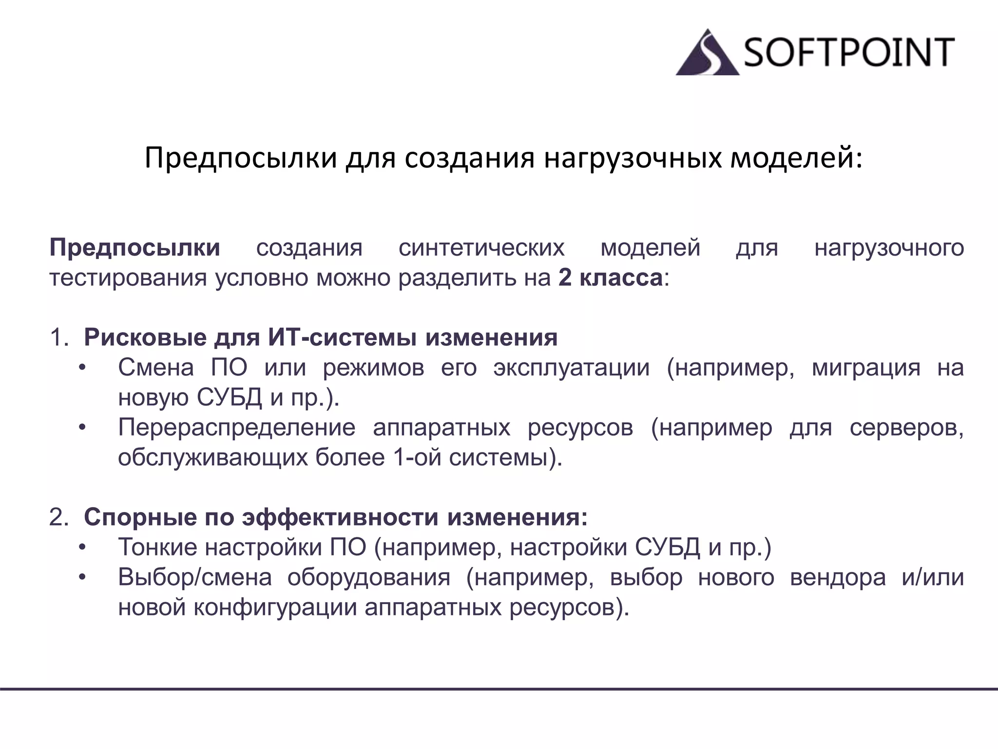 Предпосылки для создания нагрузочных моделей:
Предпосылки создания синтетических моделей для нагрузочного
тестирования условно можно разделить на 2 класса:
1. Рисковые для ИТ-системы изменения
• Смена ПО или режимов его эксплуатации (например, миграция на
новую СУБД и пр.).
• Перераспределение аппаратных ресурсов (например для серверов,
обслуживающих более 1-ой системы).
2. Спорные по эффективности изменения:
• Тонкие настройки ПО (например, настройки СУБД и пр.)
• Выбор/смена оборудования (например, выбор нового вендора и/или
новой конфигурации аппаратных ресурсов).
 