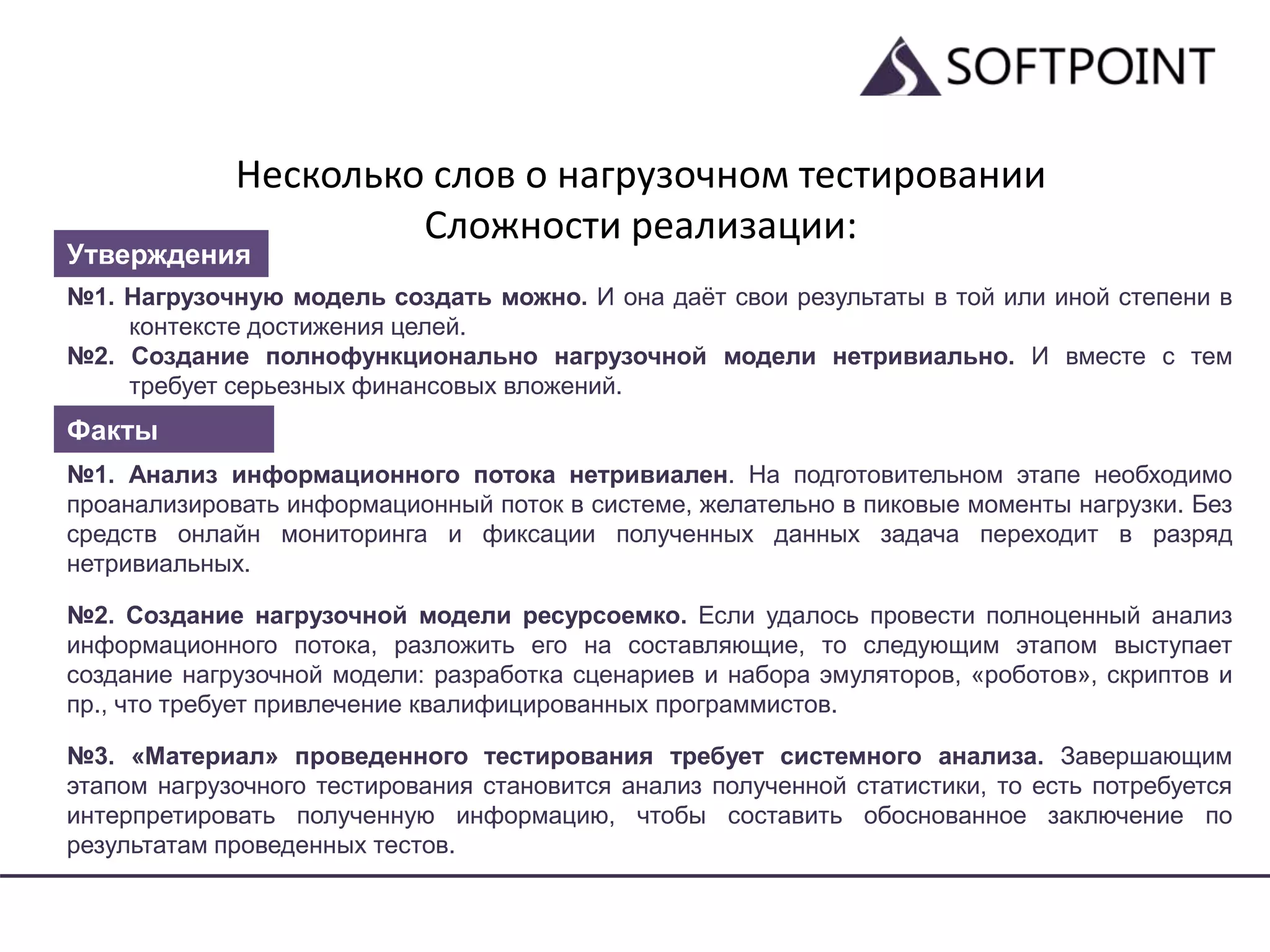 Несколько слов о нагрузочном тестировании
Сложности реализации:
№1. Нагрузочную модель создать можно. И она даёт свои результаты в той или иной степени в
контексте достижения целей.
№2. Создание полнофункционально нагрузочной модели нетривиально. И вместе с тем
требует серьезных финансовых вложений.
№1. Анализ информационного потока нетривиален. На подготовительном этапе необходимо
проанализировать информационный поток в системе, желательно в пиковые моменты нагрузки. Без
средств онлайн мониторинга и фиксации полученных данных задача переходит в разряд
нетривиальных.
№2. Создание нагрузочной модели ресурсоемко. Если удалось провести полноценный анализ
информационного потока, разложить его на составляющие, то следующим этапом выступает
создание нагрузочной модели: разработка сценариев и набора эмуляторов, «роботов», скриптов и
пр., что требует привлечение квалифицированных программистов.
№3. «Материал» проведенного тестирования требует системного анализа. Завершающим
этапом нагрузочного тестирования становится анализ полученной статистики, то есть потребуется
интерпретировать полученную информацию, чтобы составить обоснованное заключение по
результатам проведенных тестов.
Утверждения
Факты
 