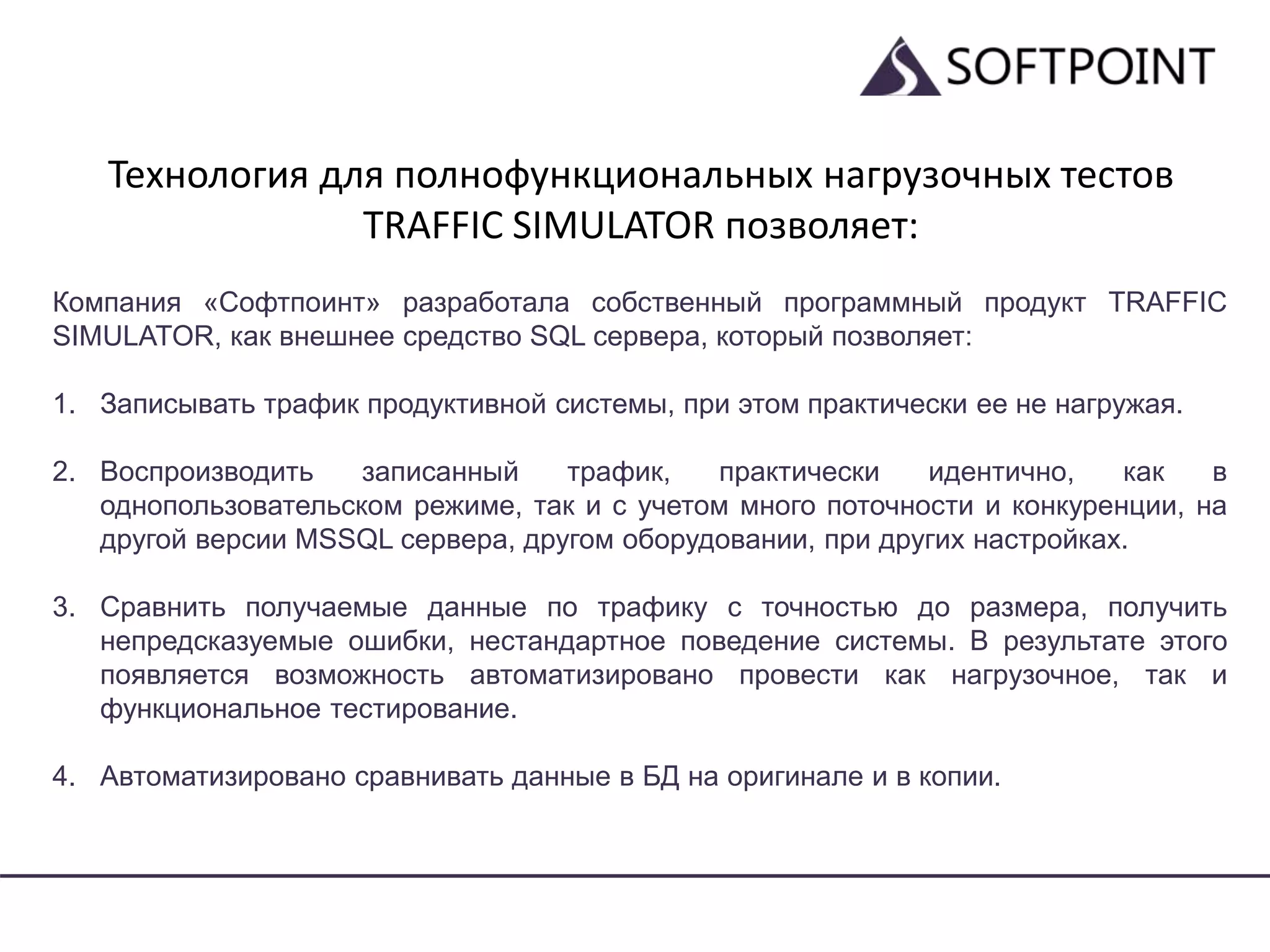 Технология для полнофункциональных нагрузочных тестов
TRAFFIC SIMULATOR позволяет:
Компания «Софтпоинт» разработала собственный программный продукт TRAFFIC
SIMULATOR, как внешнее средство SQL сервера, который позволяет:
1. Записывать трафик продуктивной системы, при этом практически ее не нагружая.
2. Воспроизводить записанный трафик, практически идентично, как в
однопользовательском режиме, так и с учетом много поточности и конкуренции, на
другой версии MSSQL сервера, другом оборудовании, при других настройках.
3. Сравнить получаемые данные по трафику с точностью до размера, получить
непредсказуемые ошибки, нестандартное поведение системы. В результате этого
появляется возможность автоматизировано провести как нагрузочное, так и
функциональное тестирование.
4. Автоматизировано сравнивать данные в БД на оригинале и в копии.
 
