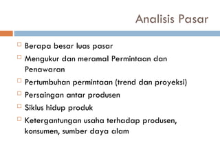 Analisis Pasar
 Berapa besar luas pasar
 Mengukur dan meramal Permintaan dan
Penawaran
 Pertumbuhan permintaan (trend dan proyeksi)
 Persaingan antar produsen
 Siklus hidup produk
 Ketergantungan usaha terhadap produsen,
konsumen, sumber daya alam
 