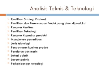 Analisis Teknis & Teknologi
 Pemilihan Strategi Produksi
 Pemilihan dan Perencanaan Produk yang akan diproduksi
 Rencana Kualitas
 Pemilihan Teknologi
 Rencana Kapasitas produksi
 Manajemen persediaan
 Jenis teknologi
 Pengawasan kualitas produk
 Peralatan dan mesin
 Lokasi pabrik
 Layout pabrik
 Perkembangan teknologi
 