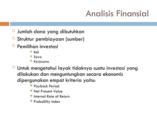 Analisis Finansial
 Jumlah dana yang dibutuhkan
 Struktur pembiayaan (sumber)
 Pemilihan investasi
 Beli
 Sewa
 Kerjasama
 Untuk mengetahui layak tidaknya suatu investasi yang
dilakukan dan menguntungkan secara ekonomis
dipergunakan empat kriteria yaitu:
 Payback Period
 Net Present Value
 Internal Rate of Return
 Probalility Index
 
