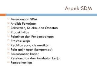 Aspek SDM
 Perencanaan SDM
 Analisis Pekerjaan
 Rekrutmen, Seleksi, dan Orientasi
 Produktivitas
 Pelatihan dan Pengembangan
 Prestasi kerja
 Keahlian yang disyaratkan
 Pola gaji/ upah (kompensasi)
 Perencanaan karier
 Keselamatan dan Kesehatan kerja
 Pemberhentian
 