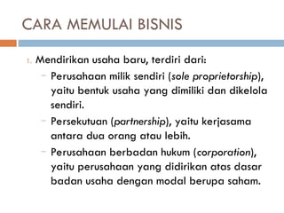 CARA MEMULAI BISNIS
1. Mendirikan usaha baru, terdiri dari:
– Perusahaan milik sendiri (sole proprietorship),
yaitu bentuk usaha yang dimiliki dan dikelola
sendiri.
– Persekutuan (partnership), yaitu kerjasama
antara dua orang atau lebih.
– Perusahaan berbadan hukum (corporation),
yaitu perusahaan yang didirikan atas dasar
badan usaha dengan modal berupa saham.
 