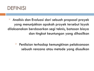 DEFINISI
 Analisis dan Evaluasi dari sebuah proposal proyek
yang menunjukkan apakah proyek tersebut layak
dilaksanakan berdasarkan segi teknis, batasan biaya
dan tingkat keuntungan yang dihasilkan
 Penilaian terhadap kemungkinan pelaksanaan
sebuah rencana atau metode yang diusulkan
 