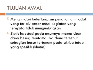 TUJUAN AWAL
 Menghindari keterlanjuran penanaman modal
yang terlalu besar untuk kegiatan yang
ternyata tidak menguntungkan.
 Bisnis investasi pada umumnya memerlukan
dana besar, terutama jika dana tersebut
sebagian besar tertanam pada aktiva tetap
yang spesifik (khusus)
 