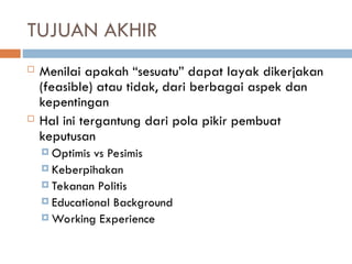 TUJUAN AKHIR
 Menilai apakah “sesuatu” dapat layak dikerjakan
(feasible) atau tidak, dari berbagai aspek dan
kepentingan
 Hal ini tergantung dari pola pikir pembuat
keputusan
 Optimis vs Pesimis
 Keberpihakan
 Tekanan Politis
 Educational Background
 Working Experience
 