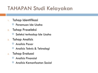 TAHAPAN Studi Kelayakan
1. Tahap Identifikasi
 Penemuan Ide Usaha
2. Tahap Praseleksi
 Seleksi terhadap Ide Usaha
3. Tahap Analisis
 Analisis Pasar
 Analisis Teknis & Teknologi
4. Tahap Evaluasi
 Analisis Finansial
 Analisis Kemanfaatan Sosial
 