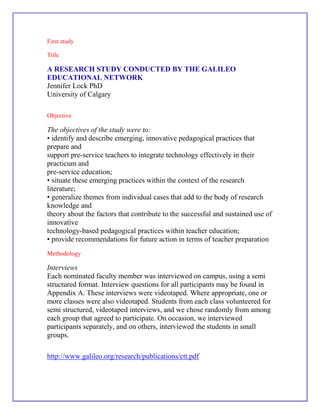 First study<br />Title<br />A RESEARCH STUDY CONDUCTED BY THE GALILEO EDUCATIONAL NETWORK<br />Jennifer Lock PhD<br />University of Calgary<br />Objective <br />The objectives of the study were to:<br />• identify and describe emerging, innovative pedagogical practices that prepare and<br />support pre-service teachers to integrate technology effectively in their practicum and<br />pre-service education;<br />• situate these emerging practices within the context of the research literature;<br />• generalize themes from individual cases that add to the body of research knowledge and<br />theory about the factors that contribute to the successful and sustained use of innovative<br />technology-based pedagogical practices within teacher education;<br />• provide recommendations for future action in terms of teacher preparation <br />Methodology <br />Interviews<br />Each nominated faculty member was interviewed on campus, using a semi structured format. Interview questions for all participants may be found in Appendix A. These interviews were videotaped. Where appropriate, one or more classes were also videotaped. Students from each class volunteered for semi structured, videotaped interviews, and we chose randomly from among each group that agreed to participate. On occasion, we interviewed participants separately, and on others, interviewed the students in small groups.<br />http://www.galileo.org/research/publications/ctt.pdf<br />Second study <br />Title<br />A Comparison of Online and Face-to-Face Delivery Modes Jane M. Carey<br />Purpose <br />This study compares outcome measures for identical courses offered in two delivery modes. One delivery mode is Web-based, online, and asynchronous, and the other is face-to-face and synchronous. Outcome measures for both modes include gain scores (difference between pretest and posttest knowledge), grade expressed as a percentage, and student satisfaction<br />Audience <br />Use of a pretest/posttest instrument aids in the control of student differences in content knowledge prior to the beginning of the course<br />This study is designed to provide the undergraduate, global business major at a small, urban, upper-division university with the information-system concepts necessary to be a general manager.<br /> Methodology <br />The students answer a set of fifteen questions designed to determine whether they have the hardware, software, level of computer experience, and self-determination to successfully complete the course online. If a student can answer yes to the majority of the questions, he/she is recommended to take<br />Conclusion    <br />The relationship between course-delivery mode and course outcomes is poorly understood. To this date, most research indicates that there is little difference in the performance of students taking online courses and students taking face-to-face classes. Much of this research is suspect since it is often conducted by the instructors who are teaching the classes themselves. These insturctors have vested interest in showing positive outcomes for the online-delivery mode<br />the course online. However, there is no enforcement of this condition, and students are allowed to make their own decisions.<br />