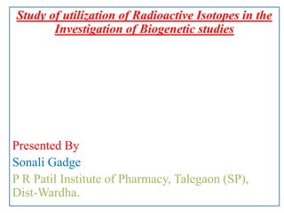 Study of utilization of Radioactive Isotopes in the
Investigation of Biogenetic studies
Presented By
Sonali Gadge
P R Patil Institute of Pharmacy, Talegaon (SP),
Dist-Wardha.
 