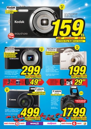 14.2
                    EASYSHARE M22
                                                                                                                                                                   MP
              DİJİTAL FOTOĞRAF MAKİNESİ

       2.7” LCD EKRAN
       4X OPTİK ZOOM
                                                                                                                                                                         14.2 MP • 4X OPTİK, 5X GELİŞMİŞ DİJİTAL




                                                                                                                             159
                                                                                                                                                                         ZOOM • AKILLI OTOMATİK MODU • SESLİ
                                                                                                                                                                         VİDEO ÇEKİMİ • LI-ION PİL
                                                                                                                                                                         STOK ADEDİ: 200 / ÜRÜN KODU: 068630




                 lityum
                iyon pil
                                                                                                                                                                                                                         TL
                                                                                                                                                        249              KAZANCINIZ                                90 TL
                                                                                                                                                      NAKİT FİYATINA        5 x 31,80 World / Maximum

                                                                                                                                                                                                               12.1
                                                                                                          14.2                                                                                                 MP
      PL210 SİYAH FOTOĞRAF MAKİNESİ
                                                                                                           MP                CYBER-SHOT DSC-W510
                                                                                                                          DİJİTAL FOTOĞRAF MAKİNESİ

                                                                                                                       26 MM GENİŞ AÇI OBJEKTİF
  720P HD SESLİ VİDEO KAYDI
                                                                                                                       PANORAMİK ÇEKİM
  27 MM GENİŞ AÇILI LENS
  10X YÜKSEK OPTİK ZOOM




                                               299                                                                                                                               199
                                                                                                                      12.1 EFEKTİF MP • 4X OPTİK,
                                                                                                                      8X DİJİTAL, 25X SMART ZOOM
                                                                                                                      • 2.7” GENİŞ LCD EKRAN •
                                                                                                                      GÜLÜMSEME DEKLANŞÖRÜ • GÖRÜNTÜ
 14,2 MP ÇÖZÜNÜRLÜK • 10X OPTİK ZOOM                                                                                  SABİTLEYİCİ • IS0 3200 YÜKSEK
 • OPTİK GÖRÜNTÜ SABİTLEME • AKILLI                                                                                   HASSASİYET • YÜZ TANIMA TEKNOLOJİSİ
 OTOMATİK ÇEKİM 2.0 • AKILLI YÜZ TANIMA
 • 3’’ TFT LCD EKRAN • İNCE TASARIM                                                                 TL                STOK ADEDİ: 200 / ÜRÜN KODU: 065920
                                                                                                                      - 065921 - 065922 - 066141
                                                                                                                                                                                                                                   TL
                                                              449            KAZANCINIZ       150 TL                                                                                           349        KAZANCINIZ           150 TL
 STOK ADEDİ: 200 / ÜRÜN KODU: 072819
                                                             NAKİT FİYATINA    5 x 59,80 World / Maximum                                                                                                        5 x 39,80 World / Maximum




                                                                         49
                                                                                                                                                                                              NAKİT FİYATINA



                                                                                                   99
                                                                                                                                                                                                     29                       99
ANSMANN                      KINGSTON           GLR                                                                               GLR HARD CASE

                                                                                                                                                                         +
EC-250 ŞARJ                  4 GB SDHC          HARD CASE                                                                         FOTOĞRAF MAKİNESİ
CİHAZI +                     CLASS 4            FOTOĞRAF                                                                          ÇANTASI + TOSHIBA 4
4x2700                       HAFIZA KARTI       MAKİNESİ                                                                          GB HAFIZA KARTI
MAH PİL                                         ÇANTASI                                               ÜRÜN KODU:
                                                                                               TL     068852                      ÜRÜN KODU: 065155                                                                        TL


     14.3
      MP                                                                                        POWERSHOT SX 210
                                                                                            SİYAH FOTOĞRAF MAKİNESİ

                                                                                         14X YÜKSEK OPTİK ZOOM                                 EOS-550D 18-55IS
                                                                                                                                              FOTOĞRAF MAKİNESİ                                                        18 MP
                                                                       720P (1280X720) HD SESLİ VİDEO KAYIT
                                                                                                                                     18 MP APS-C CMOS SENSÖR
                                                                                                                                    3’’ LCD EKRAN • DIGIC 4
                                                                                                                                    • ISO 100-6400, H: 12800
                                                                                                                                    • 3.7 KARE/SN ÇEKİME
                                                                                                                                    KADAR FULL HD FİLMLER                                                CANON EOS 550D BODY
                                                                                                                                    • IFCL ÖLÇÜMÜ • HIZLI
                                                                                                                                    KONTROL EKRANI
                                                                                                                                                                                                          + EF 18-55 MM LENS
                                                                                                                                    • HARİCİ MİKROFON




                                                                                                                                                                  1799
                                                                                                                                    SOKETİ • FİLM KIRPMA




                                               499
                                                                                                                                    STOK ADEDİ: 150
                                                                                                                                    ÜRÜN KODU: 062762
   CCD SENSÖR • 3’’ LCD EKRAN • 14.3 MP
   ÇÖZÜNÜRLÜK • 14X OPTİK ZOOM • 4X DİJİTAL
   ZOOM • LI-ION ŞARJ EDİLEBİLİR BATARYA

   STOK ADEDİ: 150 / ÜRÜN KODU: 061912

                                                                                                 TL                                                                                                                               TL
                                                            799         KAZANCINIZ          300 TL                                                                                           2699        KAZANCINIZ           900 TL
                                                            NAKİT FİYATINA    5 x 99,80 World / Maximum                                                                                      NAKİT FİYATINA   10 x 179,90 World / Maximum


NAKİT FİYATINA
                                          10   TAKSİT                                                                                                              NAKİT FİYATINA                  6            TAKSİT
 