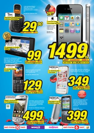 3 YÖNLÜ KONFERANS GÖRÜŞMESİ •
                                                  TÜRKÇE MENÜ • TSE, CE VE RoHS                                     ORANGE
                                                  STANDARTLARINA UYUMLU •                                           BUMPERS
                                                  AYARLANABİLİR KULAKLIK VE HOPARLÖR                                iPHONE 4 İÇİN
                                                  SESİ                                                              ÜRÜN KODU: 069719




          TD 110 DECT TELEFON

  ARAYAN NUMARAYI GÖSTEREN IŞIKLI EKRAN
                                                  STOK ADEDİ: 400 / ÜRÜN KODU: 072979
                                                                                                           19          99
                                                                                                                        TL




                                                  29
  20 İSİM HAFIZALI TELEFON REHBERİ                                                                                    iPHONE 4 8GB




                                                                                       90
                                                                                                             5.0 MP DİJİTAL KAMERA
                                                                                                             HD KALİTESİNDE VİDEO KAYIT
                                                                                                           3G GÖRÜNTÜLÜ GÖRÜŞME
                                                                                                           • iPHONE OS4 İŞLETİM
                                                                                                           SİSTEMİ • LED FLAŞ • GPS
                                                                                                           • E-KİTAP YAZILIMI

                                                                                 TL                        STOK ADEDİ: 150
                                             49,90    KAZANCINIZ              20 TL                        ÜRÜN KODU: 073437




                                                           1499
        STINGER NAVİGASYON CİHAZI


  4.3” DOKUNMATİK TFT LCD EKRAN




                                                        99
  BLUETOOTH




FM TRANSMITTER • 128 MB DDR2 RAM • 2 GB DAHİLİ                                                                                                                                                       TL
HAFIZA • 81 İL, 950 İLÇE TAM DETAYLI NAVTEQ
TÜRKİYE HARİTASI • MÜZİK, VİDEO, RESİM VE
                                                                                            TL                                               1849        KAZANCINIZ                          350 TL
E-BOOK • WINDOWS CE 6.0 TABANLI İŞLETİM SİSTEMİ        179         KAZANCINIZ           80 TL
STOK ADEDİ: 250 / ÜRÜN KODU: 072669                   NAKİT FİYATINA   5 x 19,80 World / Maximum                                             NAKİT FİYATINA   10 x 149,90 World / Maximum
          E1230 CEP TELEFONU


 1,8” 65K RENKLİ EKRAN                                                                                                 5228 CEP TELEFONU
                                                                                                                                                         OVI MAĞAZA ERİŞİM • ÜCRETSİZ OVI E-POSTA SERVİSİ • 16
                                                      SAMSUNG İŞLETİM SİSTEMİ • MP3 POLİFONİK
 FM RADYO                                                                                                       3.2” DOKUNMATİK EKRAN                    GB’A KADAR ARTIRILABİLİR HAFIZA • MAIL FOR EXCHANGE
                                                      ZİL TONLARI • MOBİL İZLEYİCİ • 1000
                                                                                                                                                         • SOHBET SERVİSLERİ • SOSYAL AĞLARA HIZLI ERİŞİM
                                                      TELEFON, 500 SMS HAFIZASI                                 2.0 MP KAMERA




                                                                                                                                                    349
                                                                                                                                                         STOK ADEDİ: 400 / ÜRÜN KODU: 062090
                                                      STOK ADEDİ: 400 / ÜRÜN KODU: 071312




                                              129
                                                                                                                      ORİJİNAL NOKIA
                                                                                                                       KILIF HEDİYELİ



                                                                                                                                                                                                            TL
                                                                                                                                                                   449          KAZANCINIZ            100 TL
                                                                                              TL                                                                  NAKİT FİYATINA     5 x 69,80 World / Maximum
                                                         179           KAZANCINIZ         50 TL                                                                                        ELECTRO WORLD
                                                        NAKİT FİYATINA    5 x 25,80 World / Maximum                                                                                      CAPACITY’DE
                                                                                                                                                                                     NOKIA SATIŞ NOKTASI
                                                                                                                                                                                          AÇILIŞINA
                                                                                                                                                                                   ÖZEL SÜRPRİZ HEDİYELER
                                                                                                                                                                                      SİZLERİ BEKLİYOR.

     S5670 GALAXY FIT CEP TELEFONU
                                                                                                                        C5 00 CEP TELEFONU
                                                                                                                                                                  FM RADYO VE MÜZİK ÇALAR • GPRS, EDGE •
 ANDROID 2.2 İŞLETİM SİSTEMİ                                   5.0 MP KAMERA • KABLOSUZ AĞ BAĞLANTISI                                                             SOSYAL AĞLAR (FACEBOOK, TWITTER) •
                                                               (Wi-Fi) • 3G ÜZERİNDEN İNTERNET PAYLAŞIMI
                                                                                                               5.0 MP KAMERA VE LED FLAŞ
 3.3” TFT DOKUNMATİK EKRAN                                                                                                                                        NOKIA MESAJLAŞMA SERVİSİ İLE E-POSTA
                                                               • DAHİLİ GPS ALICISI • STEREO FM RADYO •        3G GÖRÜNTÜLÜ GÖRÜŞME                               VE NOKIA CHAT UYGULAMALARINA ERİŞİM
                                                               3.5 MM KULAKLIK GİRİŞİ • 32 GB’A KADAR                                                             • ENTEGRE A-GPS • 16GB’A KADAR HAFIZA
                                                               ARTIRILABİLİR HAFIZA                                                                               KARTI DESTEĞİ




                                                                                                                                                 399
                                                               STOK ADEDİ: 300 / ÜRÜN KODU: 066456-66765




                                                  499
                                                                                                                                                                  STOK ADEDİ: 400
                                                                                                                                                                  ÜRÜN KODU: 069934-35-36




                                                                                                   TL                                                                                                  TL
                                                              649         KAZANCINIZ         150 TL                                                            529         KAZANCINIZ            130 TL
                                                             NAKİT FİYATINA   5 x 99,80 World / Maximum                                                       NAKİT FİYATINA   5 x 79,80 World / Maximum


 NAKİT FİYATINA
                                     10     TAKSİT                                                                                           NAKİT FİYATINA              6            TAKSİT
 