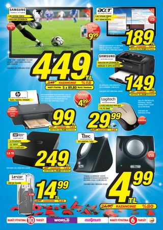 T22A300EW 22” LED TV MONİTÖR




                                                                                                                                      22
                                                                                                                                                         18.5” S191HQLFB LED MONİTÖR




                                                                                                                                         ”
                                                                                                                                         ”
  5 MS TEPKİME SÜRESİ                                                                                                                                5 MS TEPKİME SÜRESİ
  1.920x1.080 ÇÖZÜNÜRLÜK                                                                                                                             18.5” EKRAN BOYUTU                                                                 LED
                                                                                                                                          SONOROUS




                                                                                                                                                                                                    189
 MONİTÖR                                                                                                                                  150 ML TEMİZLİK
   TV                                                                                                                                     SPREYİ
                                                                                                                                          MONİTÖRLERLE
                                                                                                                                          BERABER
                                                                                                                                          ÜRÜN KODU: 051502



                                                                                                                                           9        99
                                                                                                                                                    TL
                                                                                                                                                                                                                                         TL




                                         449
                                                                                                                                                              1366x768 ÇÖZÜNÜRLÜK • 0.3 MM NOKTA
                                                                                                                                                              ARALIĞI • 250 (CD/M2) PARLAKLIK
                                                                                                                                                                                                    239        KAZANCINIZ             %21
                                                                                                                                                              STOK ADEDİ: 300 / ÜRÜN KODU: 069234
                                                                                                                                                                                                    NAKİT FİYATINA   5 x 37,80 World / Maximum



                                                                                                                                                                ML-1675 MONO LAZER YAZICI
2 HDMI - 1 USB - 1 SCART GİRİŞİ • 250 CD/M2
PARLAKLIK • DAHİLİ TUNER • USB GİRİŞİ •                                                                                                                  1200x1200 DPI ÇÖZÜNÜRLÜK
DAHİLİ HOPARLÖR
                                                                                                                                                         DAKİKADA 16 SAYFA BASKI HIZI
STOK ADEDİ: 250 / ÜRÜN KODU: 073357




       DESKJET (CQ198B)AIO 1050 YAZICI
                                                                   549
                                                                   NAKİT FİYATINA
                                                                                        KAZANCINIZ
                                                                                              5 x 89,80
                                                       1000 SAYFAYA KADAR BASKI KAPASİTESİ • USB 2.0 •
                                                       SİYAH (ISO): DAKİKADA 5,5 SAYFAYA KADAR; RENKLİ
                                                                                                                     ORANGE
                                                                                                                            %18
                                                                                                                     World / Maximum
                                                                                                                                    TL

                                                                                                                    1,5 M USB YAZICI KABLOSU
                                                                                                                       ÜRÜN KODU: 065103
                                                                                                                                                              150 SAYFA KAĞIT GİRİŞ KAPASİTESİ •
                                                                                                                                                              USB 2.0 ARABİRİM • 8 MB BELLEK

                                                                                                                                                              STOK ADEDİ: 250 / ÜRÜN KODU: 072320
                                                                                                                                                                                                    149
                                                                                                                                                                                                    199         KAZANCINIZ
                                                                                                                                                                                                    NAKİT FİYATINA
                                                                                                                                                                                                                                      %25
                                                                                                                                                                                                                                          TL
                                                                                                                                                                                                                      5 x 29,80 World / Maximum




                                                                                                                      4
                                                       (ISO): DAKİKADA 4 SAYFAYA KADAR BASKI HIZI
    YAZICI, TARAYICI, FOTOKOPI                         STOK ADEDİ: 500 / ÜRÜN KODU: 072312
                                                                                                                               99                                 M235 KABLOSUZ NANO MOUSE
                                                                                                                                                                                                                     AKILLI PİL YÖNETİMİ VE PİL
                                                                                                                                                                                                                     GÖSTERGESİ • KAUÇUK
                                                                                                                                TL                                                                                   KAVRAMA YÜZEYİ • COLOR




                                                                         99 29
                                                                                                                                                              2.4 GHZ KABLOSUZ BAĞLANTI
                                                                                                                                                                                                                     COLLECTION DESENİ
      EKSTRA
                                                                                                                                                              1 YIL PİL ÖMRÜ
                                                                                                                                                                                                                     STOK ADEDİ: 500



                                                                                                                                                                                   99
 SİYAH MÜREKKEP
                                                                                                                                                                                                                     ÜRÜN KODU: 072938
     KARTUŞU
      HEDİYE


                                                                                                                                                                                                                     KABLOSUZ
                                                                                                           TL
                                                                       129         KAZANCINIZ           %23                                                                  TL
                                                                       NAKİT FİYATINA   5 x 19,80 World / Maximum                              39,99     KAZANCINIZ                %25


           ELEMENTS HARİCİ DİSK
                                                                                                                          PLUS S207U USB HOPARLÖR

    1.5 TB KAPASİTE                                                                                                   SES KONTROL TUŞU
    3.5” BOYUT




                                                249
    USB 2.0 BAĞLANTI

1.5 TB
                                                                                                                                                                                                                                     USB




                                                                                                                                                                           4
                                                                                                  TL




                                                                                                                                                                                                      99
STOK ADEDİ: 300 / ÜRÜN KODU: 062545                          329        KAZANCINIZ             %24
                                                             NAKİT FİYATINA   5 x 49,80 World / Maximum




                                           14
                                                                                                                                 STANDART 2’Lİ HOPARLÖR • DİZÜSTÜ
                                                                                                                                 BİLGİSAYAR VE MASAÜSTÜ BİLGİSAYAR İLE




                                                                                    99
       FIREFLY 4/8 GB USB BELLEK
                                                                                                                                 KULLANIMA UYGUN • 3,5 MM GİRİŞ UCU
  MİNİ ŞIK TASARIM                                                                                                               STOK ADEDİ: 1000 / ÜRÜN KODU: 073362




                                         8 GB
                                                                                 TL
                                                19,99      KAZANCINIZ                   %25                                                                                                         TL
                                                                                                                                                                                                                           %80
                                                STOK ADEDİ: 1000 / ÜRÜN KODU: 069392
                                                                                                                                                                 24,90                       KAZANCINIZ



 NAKİT FİYATINA
                                         10     TAKSİT                                                                                                                            NAKİT FİYATINA    6                TAKSİT
 