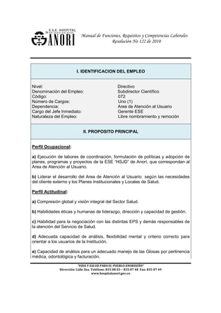 Manual de Funciones, Requisitos y Competencias Laborales
                                           Resolución No 122 de 2010




                         I. IDENTIFICACION DEL EMPLEO


Nivel:                                              Directivo
Denominación del Empleo:                            Subdirector Científico
Código:                                             072
Número de Cargos:                                   Uno (1)
Dependencia:                                        Area de Atención al Usuario
Cargo del Jefe Inmediato:                           Gerente ESE
Naturaleza del Empleo:                              Libre nombramiento y remoción


                             II. PROPOSITO PRINCIPAL


Perfil Ocupacional:

a) Ejecución de labores de coordinación, formulación de políticas y adopción de
planes, programas y proyectos de la ESE “HSJD” de Anorí, que correspondan al
Area de Atención al Usuario.

b) Liderar el desarrollo del Area de Atención al Usuario según las necesidades
del cliente externo y los Planes Institucionales y Locales de Salud.

Perfil Actitudinal:

a) Compresión global y visión integral del Sector Salud.

b) Habilidades éticas y humanas de liderazgo, dirección y capacidad de gestión.

c) Habilidad para la negociación con las distintas EPS y demás responsables de
la atención del Servicio de Salud.

d) Adecuada capacidad de análisis, flexibilidad mental y criterio correcto para
orientar a los usuarios de la Institución.

e) Capacidad de análisis para un adecuado manejo de las Glosas por pertinencia
médica, odontológica y facturación.

                          “VIDA Y SALUD PARA EL PUEBLO ANORISEÑO”
              Dirección: Calle Zea. Teléfono: 835 08 03 – 835 07 48 Fax: 835 07 49
                                    www.hospitalanori.gov.co
 