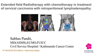 Extended field Radiotherapy with chemotherapy in treatment
of cervical carcinoma with retroperitoneal lymphadenopathy.
Subhas Pandit,
MD(AIIMS),ECMO,FUICC
Civil Service Hospital / Kathmandu Cancer Center
4th NCHCON 2019 March ; Kathmandu,Nepal
 