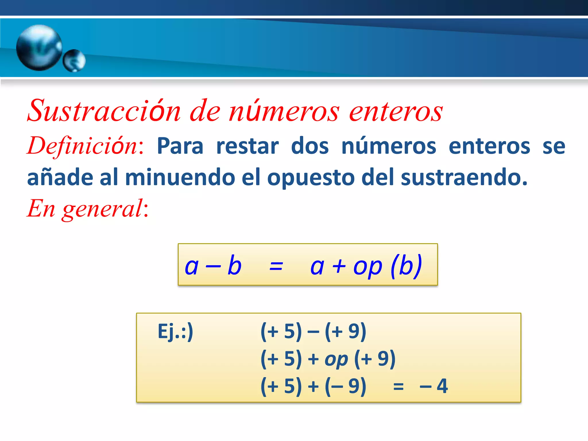 Sustracción de números enteros
Definición: Para restar dos números enteros se
añade al minuendo el opuesto del sustraendo.
En general:

              a – b = a + op (b)

           Ej.:)   (+ 5) – (+ 9)
                   (+ 5) + op (+ 9)
                   (+ 5) + (– 9) = – 4
 