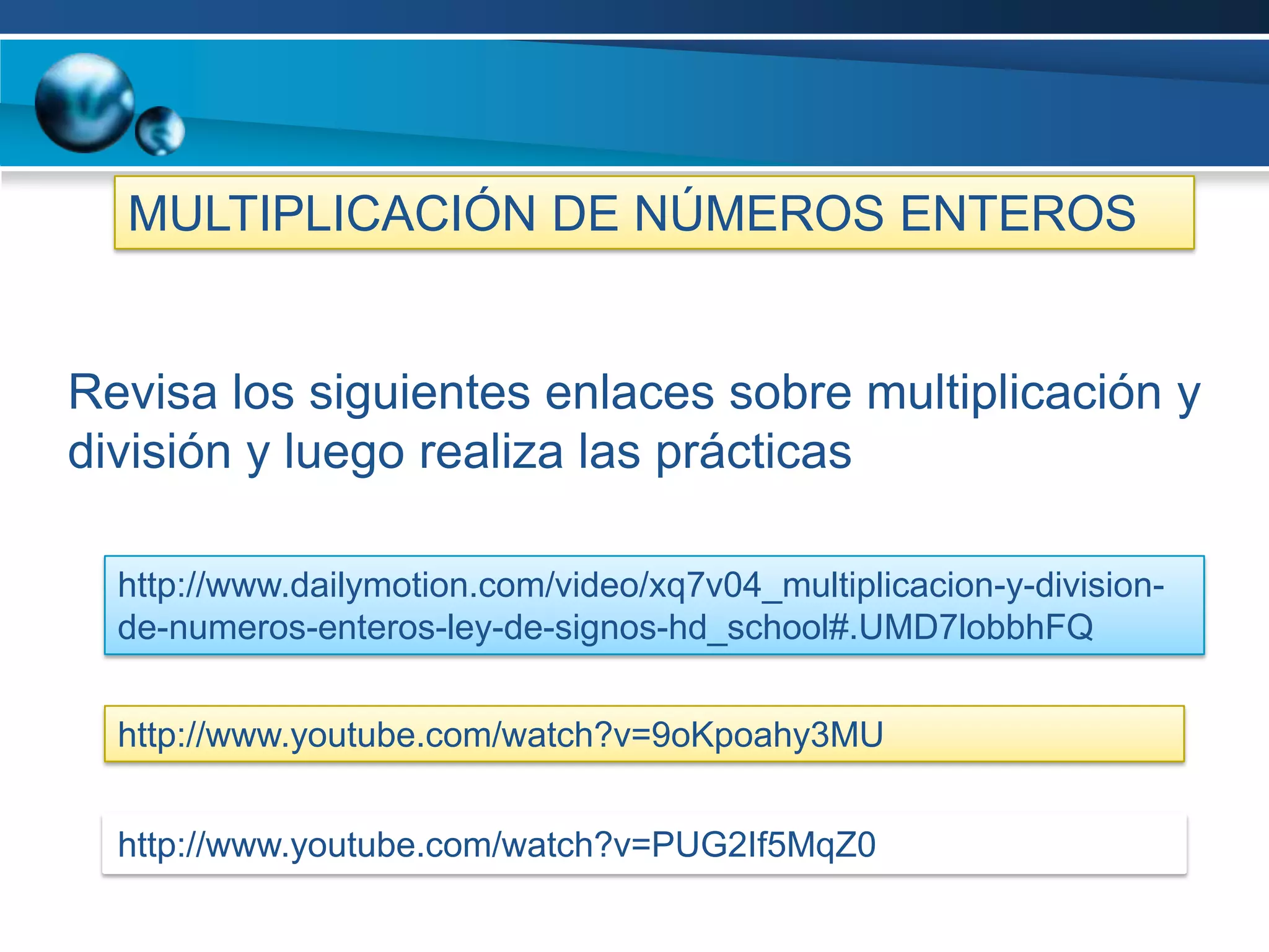 MULTIPLICACIÓN DE NÚMEROS ENTEROS


Revisa los siguientes enlaces sobre multiplicación y
división y luego realiza las prácticas

  http://www.dailymotion.com/video/xq7v04_multiplicacion-y-division-
  de-numeros-enteros-ley-de-signos-hd_school#.UMD7lobbhFQ


  http://www.youtube.com/watch?v=9oKpoahy3MU


  http://www.youtube.com/watch?v=PUG2If5MqZ0
 