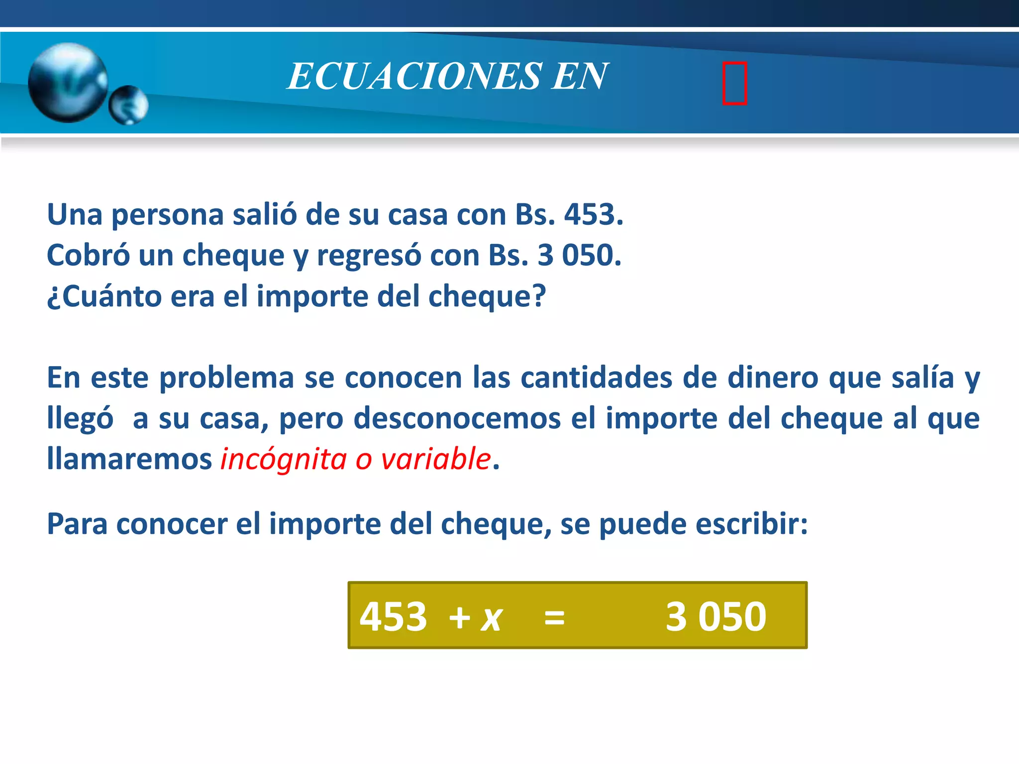 ECUACIONES EN                 
Una persona salió de su casa con Bs. 453.
Cobró un cheque y regresó con Bs. 3 050.
¿Cuánto era el importe del cheque?

En este problema se conocen las cantidades de dinero que salía y
llegó a su casa, pero desconocemos el importe del cheque al que
llamaremos incógnita o variable.
Para conocer el importe del cheque, se puede escribir:

                      453 + x =             3 050
 