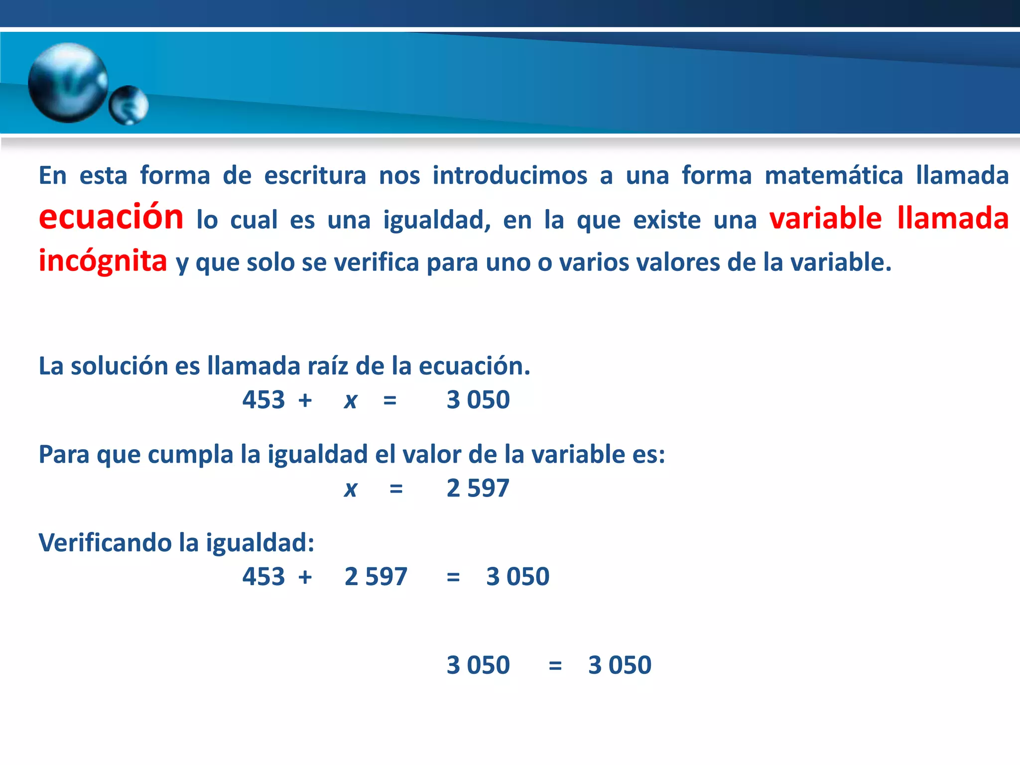 En esta forma de escritura nos introducimos a una forma matemática llamada
ecuación lo cual es una igualdad, en la que existe una variable llamada
incógnita y que solo se verifica para uno o varios valores de la variable.


La solución es llamada raíz de la ecuación.
                  453 + x =         3 050
Para que cumpla la igualdad el valor de la variable es:
                         x =       2 597
Verificando la igualdad:
                  453 +    2 597   = 3 050


                                   3 050      = 3 050
 