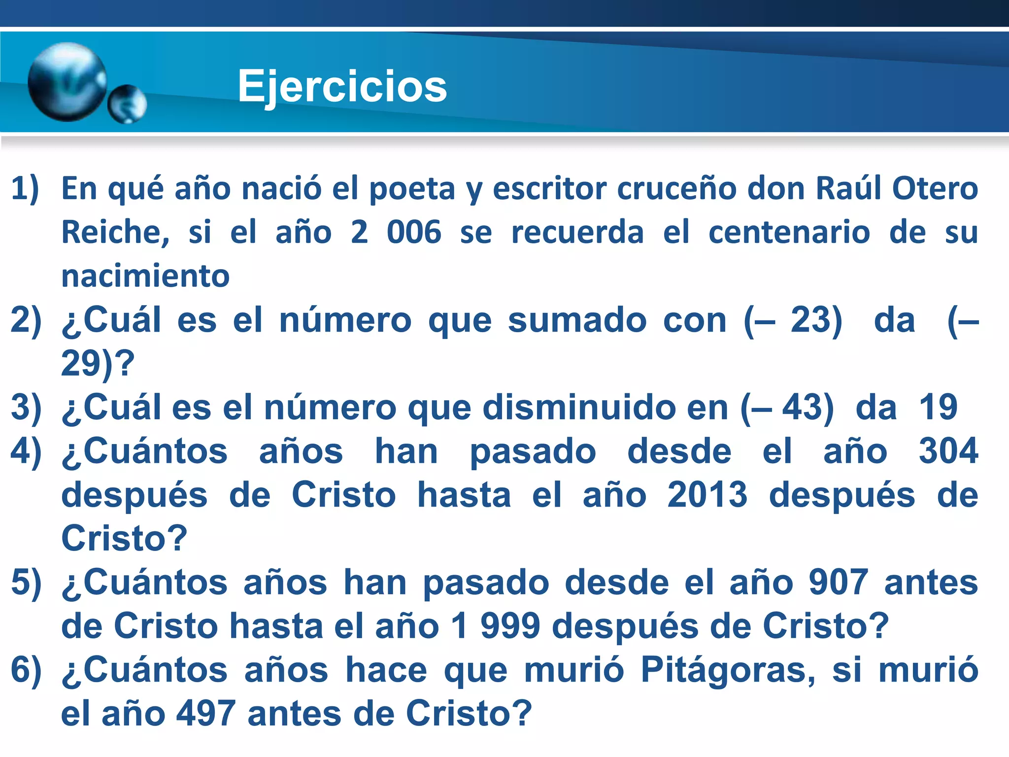 Ejercicios

1) En qué año nació el poeta y escritor cruceño don Raúl Otero
   Reiche, si el año 2 006 se recuerda el centenario de su
   nacimiento
2) ¿Cuál es el número que sumado con (– 23) da (–
   29)?
3) ¿Cuál es el número que disminuido en (– 43) da 19
4) ¿Cuántos años han pasado desde el año 304
   después de Cristo hasta el año 2013 después de
   Cristo?
5) ¿Cuántos años han pasado desde el año 907 antes
   de Cristo hasta el año 1 999 después de Cristo?
6) ¿Cuántos años hace que murió Pitágoras, si murió
   el año 497 antes de Cristo?
 