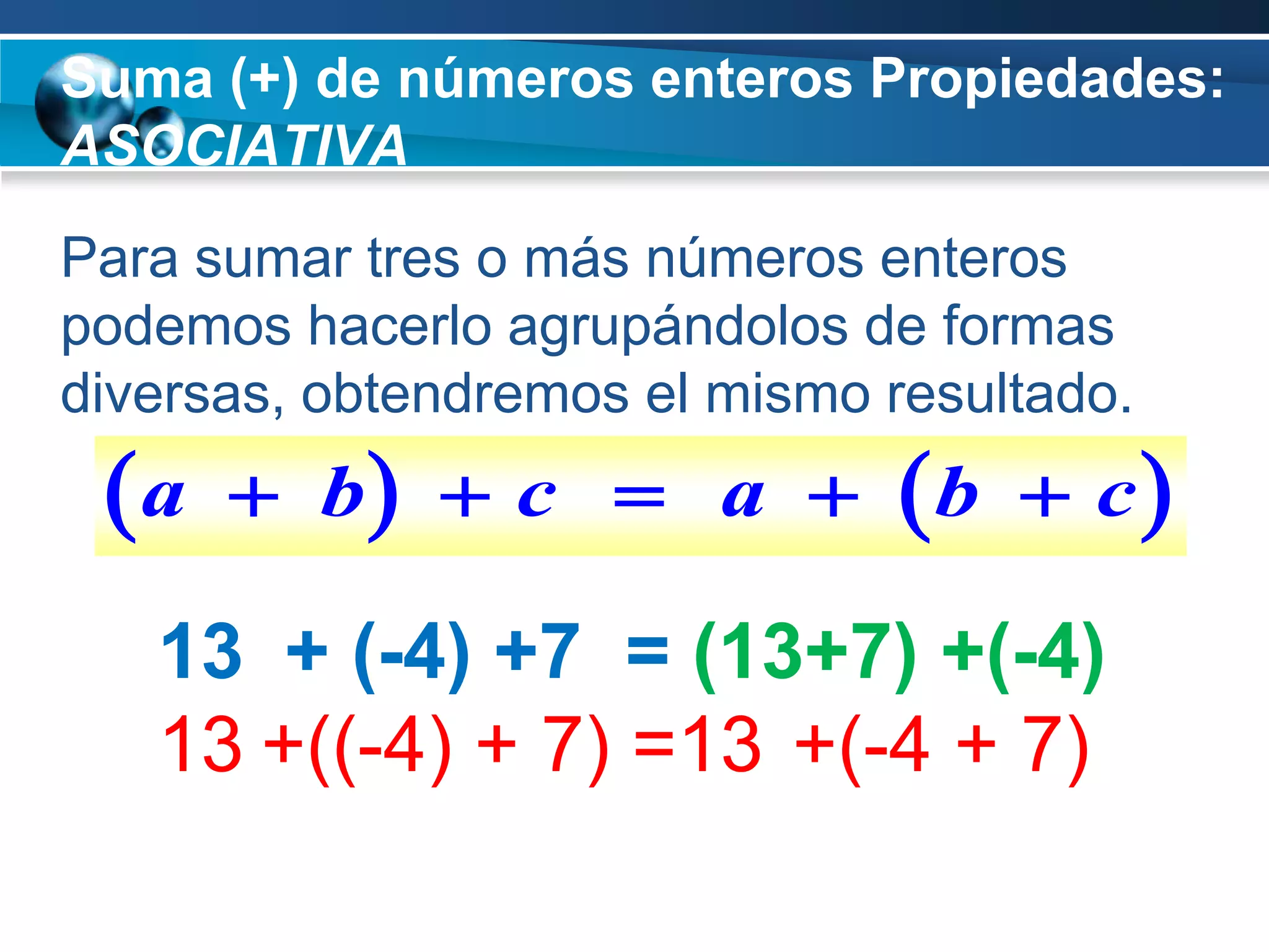 Suma (+) de números enteros Propiedades:
ASOCIATIVA
Para sumar tres o más números enteros
podemos hacerlo agrupándolos de formas
diversas, obtendremos el mismo resultado.
 a    b  c  a             b    c

   13 + (-4) +7 = (13+7) +(-4)
   13 +((-4) + 7) =13 +(-4 + 7)
 
