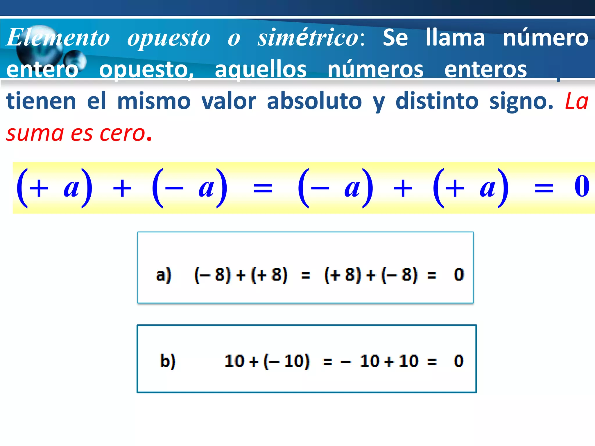 Elemento opuesto o simétrico: Se llama número
entero opuesto, aquellos números enteros que
tienen el mismo valor absoluto y distinto signo. La
suma es cero.

  a        a       a       a    0
 