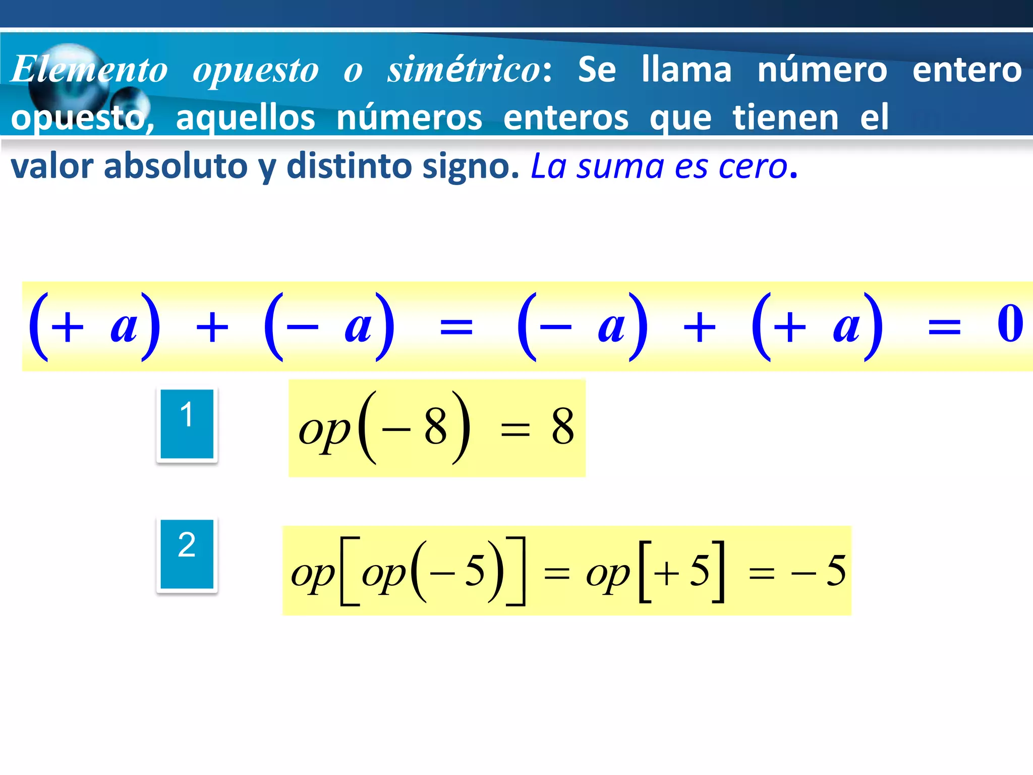 Elemento opuesto o simétrico: Se llama número entero
opuesto, aquellos números enteros que tienen el mismo
valor absoluto y distinto signo. La suma es cero.



  a            a       a        a     0
         1        op   8   8

                  op op   5  op  5   5
         2
                              
 