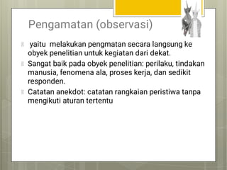 Pengamatan (observasi)
yaitu melakukan pengmatan secara langsung ke
obyek penelitian untuk kegiatan dari dekat.
Sangat baik pada obyek penelitian: perilaku, tindakan
manusia, fenomena ala, proses kerja, dan sedikit
responden.
Catatan anekdot: catatan rangkaian peristiwa tanpa
mengikuti aturan tertentu
 