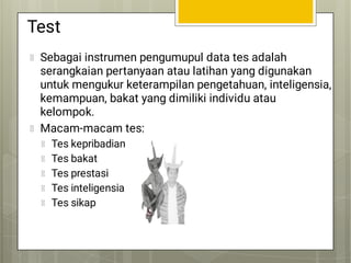 Test
Sebagai instrumen pengumupul data tes adalah
serangkaian pertanyaan atau latihan yang digunakan
untuk mengukur keterampilan pengetahuan, inteligensia,
kemampuan, bakat yang dimiliki individu atau
kelompok.
Macam-macam tes:
Tes kepribadian
Tes bakat
Tes prestasi
Tes inteligensia
Tes sikap
 
