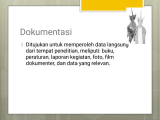 Dokumentasi
Ditujukan untuk memperoleh data langsung
dari tempat penelitian, meliputi: buku,
peraturan, laporan kegiatan, foto, ﬁlm
dokumenter, dan data yang relevan.
 