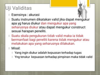 Uji Validitas
Esensinya : akurasi
Suatu instrumen dikatakan valid jika dapat mengukur
apa yg harus diukur dan mengukur apa yang
seharusnya diukur atau dapat mengukur construct
sesuai harapan peneliti.
Suatu skala pengukuran tidak valid maka ia tidak
bermanfaat bagi peneliti karena tidak mengukur atau
melakukan apa yang seharusnya dilakukan.
Misal:
Yang ingin diukur adalah kepuasan terhadap tugas
Yng terukur kepuasan terhadap pimpinan maka tidak valid
 