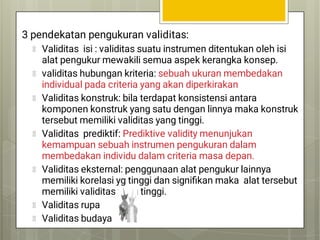 3 pendekatan pengukuran validitas:
Validitas isi : validitas suatu instrumen ditentukan oleh isi
alat pengukur mewakili semua aspek kerangka konsep.
validitas hubungan kriteria: sebuah ukuran membedakan
individual pada criteria yang akan diperkirakan
Validitas konstruk: bila terdapat konsistensi antara
komponen konstruk yang satu dengan linnya maka konstruk
tersebut memiliki validitas yang tinggi.
Validitas prediktif: Prediktive validity menunjukan
kemampuan sebuah instrumen pengukuran dalam
membedakan individu dalam criteria masa depan.
Validitas eksternal: penggunaan alat pengukur lainnya
memiliki korelasi yg tinggi dan signiﬁkan maka alat tersebut
memiliki validitas yang tinggi.
Validitas rupa
Validitas budaya
 