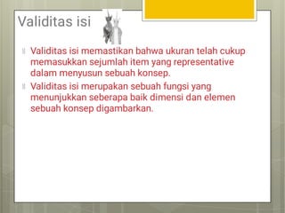 Validitas isi
Validitas isi memastikan bahwa ukuran telah cukup
memasukkan sejumlah item yang representative
dalam menyusun sebuah konsep.
Validitas isi merupakan sebuah fungsi yang
menunjukkan seberapa baik dimensi dan elemen
sebuah konsep digambarkan.
 