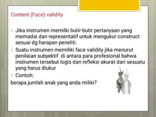 Content (Face) validity
Jika instrumen memilki butir-butir pertanyaan yang
memadai dan representatif untuk mengukur construct
sesuai dg harapan peneliti.
Suatu instrumen memiliki face validity jika menurut
penilaian subyektif di antara para profesional bahwa
instrumen tersebut logis dan refleksi akurat dari sesuatu
yang harus diukur
Contoh:
berapa jumlah anak yang anda miliki?
 