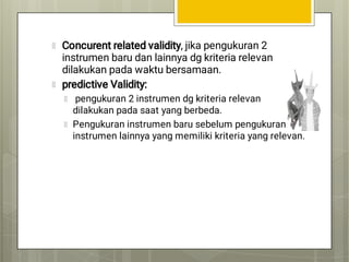 Concurent related validity, jika pengukuran 2
instrumen baru dan lainnya dg kriteria relevan
dilakukan pada waktu bersamaan.
predictive Validity:
pengukuran 2 instrumen dg kriteria relevan
dilakukan pada saat yang berbeda.
Pengukuran instrumen baru sebelum pengukuran
instrumen lainnya yang memiliki kriteria yang relevan.
 