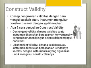 Construct Validity
Konsep pengukuran validitas dengan cara
menguji apakah suatu instrumen mengukur
construct sesuai dengan yg diharapkan.
Ada 2 cara pengujian Construct Validity
Convergent validity: dimana validitas suatu
instrumen ditentukan berdasarkan konvergensinya
dengan instrumen lain yan sejenis dalam mengukur
construct.
Discriminant validity: dimana validitas suatu
instrumen ditentukan berdasarkan rendahnya
korelasi dengan instrumen lain yang digunakan
untuk mengukur construct lainnya.
 