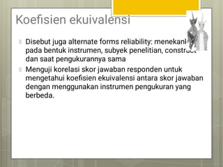 Koeﬁsien ekuivalensi
Disebut juga alternate forms reliability: menekankan
pada bentuk instrumen, subyek penelitian, construct
dan saat pengukurannya sama
Menguji korelasi skor jawaban responden untuk
mengetahui koeﬁsien ekuivalensi antara skor jawaban
dengan menggunakan instrumen pengukuran yang
berbeda.
 