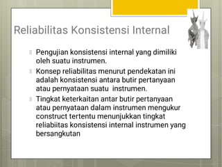 Reliabilitas Konsistensi Internal
Pengujian konsistensi internal yang dimiliki
oleh suatu instrumen.
Konsep reliabilitas menurut pendekatan ini
adalah konsistensi antara butir pertanyaan
atau pernyataan suatu instrumen.
Tingkat keterkaitan antar butir pertanyaan
atau pernyataan dalam instrumen mengukur
construct tertentu menunjukkan tingkat
reliabiitas konsistensi internal instrumen yang
bersangkutan
 