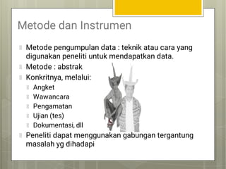 Metode dan Instrumen
Metode pengumpulan data : teknik atau cara yang
digunakan peneliti untuk mendapatkan data.
Metode : abstrak
Konkritnya, melalui:
Angket
Wawancara
Pengamatan
Ujian (tes)
Dokumentasi, dll
Peneliti dapat menggunakan gabungan tergantung
masalah yg dihadapi
 