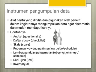 Instrumen pengumpulan data
Alat bantu yang dipilih dan digunakan oleh peneliti
dalam kegiatannya mengumpulkan data agar sistematis
dan mudah mendapatkannya.
Contohnya:
Angket (questionaire)
Daftar cocok (check list)
Skala (scale)
Pedoman wawancara (interview guide/schedule)
Lembar/panduan pengamatan (observation sheet/
schedule)
Soal ujian (test)
Inventory, dll
 